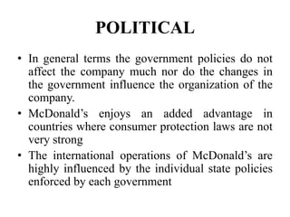 POLITICAL
• In general terms the government policies do not
  affect the company much nor do the changes in
  the government influence the organization of the
  company.
• McDonald’s enjoys an added advantage in
  countries where consumer protection laws are not
  very strong
• The international operations of McDonald’s are
  highly influenced by the individual state policies
  enforced by each government
 