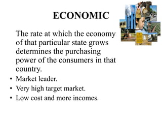 ECONOMIC
 The rate at which the economy
 of that particular state grows
 determines the purchasing
 power of the consumers in that
 country.
• Market leader.
• Very high target market.
• Low cost and more incomes.
 