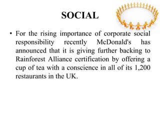 SOCIAL
• For the rising importance of corporate social
  responsibility recently McDonald's has
  announced that it is giving further backing to
  Rainforest Alliance certification by offering a
  cup of tea with a conscience in all of its 1,200
  restaurants in the UK.
 