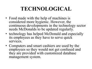 TECHNOLOGICAL
• Food made with the help of machines is
  considered more hygienic. However, the
  continuous developments in the technology sector
  needs McDonalds to be updated regularly.
• technology has helped McDonald and especially
  its employees as they have to serve quick
  services.
• Computers and smart cashiers are used by the
  employees so they would not get confused and
  they are provided with customized database
  management system.
 