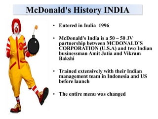 McDonald's History INDIA
      • Entered in India 1996

      • McDonald's India is a 50 – 50 JV
        partnership between MCDONALD’S
        CORPORATION (U.S.A) and two Indian
        businessman Amit Jatia and Vikram
        Bakshi

      • Trained extensively with their Indian
        management team in Indonesia and US
        before launch

      • The entire menu was changed
 