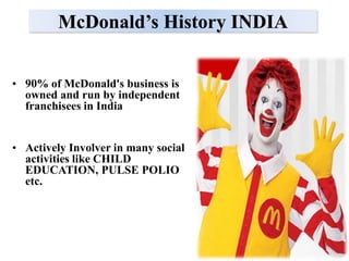 McDonald’s History INDIA


• 90% of McDonald's business is
  owned and run by independent
  franchisees in India


• Actively Involver in many social
  activities like CHILD
  EDUCATION, PULSE POLIO
  etc.
 