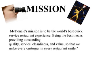 MISSION

 McDonald's mission is to be the world's best quick
service restaurant experience. Being the best means
providing outstanding
quality, service, cleanliness, and value, so that we
make every customer in every restaurant smile."
 
