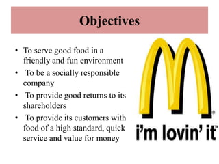 Objectives

• To serve good food in a
  friendly and fun environment
• To be a socially responsible
  company
• To provide good returns to its
  shareholders
• To provide its customers with
  food of a high standard, quick
  service and value for money
 