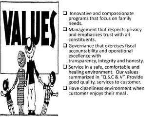  Innovative and compassionate
  programs that focus on family
  needs.
 Management that respects privacy
  and emphasizes trust with all
  constituents.
 Governance that exercises fiscal
  accountability and operational
  excellence with
  transparency, integrity and honesty.
 Service in a safe, comfortable and
  healing environment. Our values
  summarized in “Q.S.C & V”. Provide
  good quality, services to customer.
 Have cleanliness environment when
  customer enjoys their meal .
 