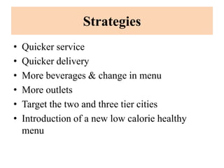 Strategies
•   Quicker service
•   Quicker delivery
•   More beverages & change in menu
•   More outlets
•   Target the two and three tier cities
•   Introduction of a new low calorie healthy
    menu
 