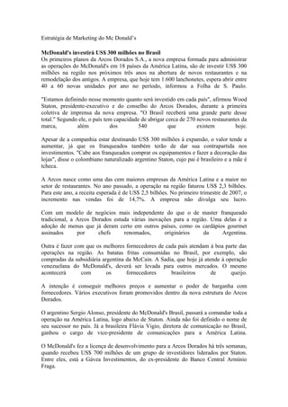 Estratégia de Marketing do Mc Donald’s

McDonald's investirá US$ 300 milhões no Brasil
Os primeiros planos da Arcos Dorados S.A., a nova empresa formada para administrar
as operações do McDonald's em 18 países da América Latina, são de investir US$ 300
milhões na região nos próximos três anos na abertura de novos restaurantes e na
remodelação dos antigos. A empresa, que hoje tem 1.600 lanchonetes, espera abrir entre
40 a 60 novas unidades por ano no período, informou a Folha de S. Paulo.

"Estamos definindo nesse momento quanto será investido em cada país", afirmou Wood
Staton, presidente-executivo e do conselho do Arcos Dorados, durante a primeira
coletiva de imprensa da nova empresa. "O Brasil receberá uma grande parte desse
total." Segundo ele, o país tem capacidade de abrigar cerca de 270 novos restaurantes da
marca,         além           dos         540          que         existem         hoje.

Apesar de a companhia estar destinando US$ 300 milhões à expansão, o valor tende a
aumentar, já que os franqueados também terão de dar sua contrapartida nos
investimentos. "Cabe aos franqueados comprar os equipamentos e fazer a decoração das
lojas", disse o colombiano naturalizado argentino Staton, cujo pai é brasileiro e a mãe é
tcheca.

A Arcos nasce como uma das cem maiores empresas da América Latina e a maior no
setor de restaurantes. No ano passado, a operação na região faturou US$ 2,3 bilhões.
Para este ano, a receita esperada é de US$ 2,5 bilhões. No primeiro trimestre de 2007, o
incremento nas vendas foi de 14,7%. A empresa não divulga seu lucro.

Com um modelo de negócios mais independente do que o de master franqueado
tradicional, a Arcos Dorados estuda várias inovações para a região. Uma delas é a
adoção de menus que já deram certo em outros países, como os cardápios gourmet
assinados      por     chefs     renomados,      originários     da    Argentina.

Outra é fazer com que os melhores fornecedores de cada país atendam à boa parte das
operações na região. As batatas fritas consumidas no Brasil, por exemplo, são
compradas da subsidiária argentina da McCain. A Sadia, que hoje já atende à operação
venezuelana do McDonald's, deverá ser levada para outros mercados. O mesmo
acontecerá      com        os      fornecedores     brasileiros       de      queijo.

A intenção é conseguir melhores preços e aumentar o poder de barganha com
fornecedores. Vários executivos foram promovidos dentro da nova estrutura do Arcos
Dorados.

O argentino Sergio Alonso, presidente do McDonald's Brasil, passará a comandar toda a
operação na América Latina, logo abaixo de Staton. Ainda não foi definido o nome de
seu sucessor no país. Já a brasileira Flávia Vigio, diretora de comunicação no Brasil,
ganhou o cargo de vice-presidente de comunicações para a América Latina.

O McDonald's fez a licença de desenvolvimento para a Arcos Dorados há três semanas,
quando recebeu US$ 700 milhões de um grupo de investidores liderados por Staton.
Entre eles, está a Gávea Investimentos, do ex-presidente do Banco Central Armínio
Fraga.
 