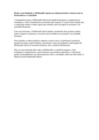 Desde a sua fundação, o McDonald's aposta na relação próxima e sincera com os
fornecedores e a sociedade

A transparência para o McDonald's Brasil está ligada diretamente a compromissos,
estratégias e valores fundamentais assumidos pela empresa. É a partir desta relação que
a corporação orienta e traduz aquilo que entende como seu papel na economia e na
sociedade Brasileira.

Com esse horizonte, o McDonald's Brasil publica anualmente dois grandes estudos
sobre o impacto econômico e social de suas atividades na economia e na sociedade
brasileira.

Para entender a cadeia produtiva empresa e temas como a contribuição econômica,
geração de renda, carga tributária, crescimento, custos de produção e participação do
McDonald's Brasil no mercado brasileiro, leia o relatório McOnomics.

Mas se o que pretende saber sobre o McDonald's é o perfil da empresa, visão,
estratégias e compromissos, como funciona a governança corporativa, o sistema de
gestão e principalmente seu relacionamento como a sociedade, então sua fonte ideal é o
Balanço Social McDonald's Brasil.
 