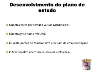 Desenvolvimento do plano de
          estudo

Quantas vezes por semana vais ao McDonald’s?

Quanto gasta numa refeição?

Os restaurantes do MacDonald’s precisam de uma renovação?

O MacDonald’s necessita de varia nas refeições?
 
