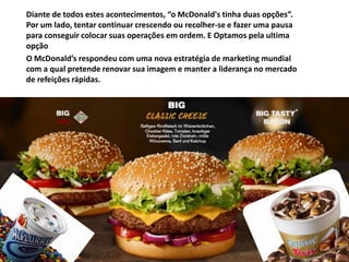 Diante de todos estes acontecimentos, “o McDonald's tinha duas opções”.
Por um lado, tentar continuar crescendo ou recolher-se e fazer uma pausa
para conseguir colocar suas operações em ordem. E Optamos pela ultima
opção
O McDonald’s respondeu com uma nova estratégia de marketing mundial
com a qual pretende renovar sua imagem e manter a liderança no mercado
de refeições rápidas.
 