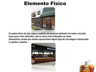 Elemento Fisíco




O aspeto físico da loja segue o padrão da empresa adotado em todo o mundo.
Suas cores mais vibrantes, são as cores mais utilizadas no ramo
alimentício, sendo que ambas apresentam algum tipo de mensagem relacionada
à rapidez e apetite.
 
