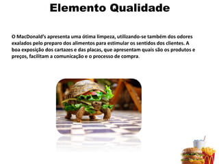 Elemento Qualidade

O MacDonald’s apresenta uma ótima limpeza, utilizando-se também dos odores
exalados pelo preparo dos alimentos para estimular os sentidos dos clientes. A
boa exposição dos cartazes e das placas, que apresentam quais são os produtos e
preços, facilitam a comunicação e o processo de compra.
 
