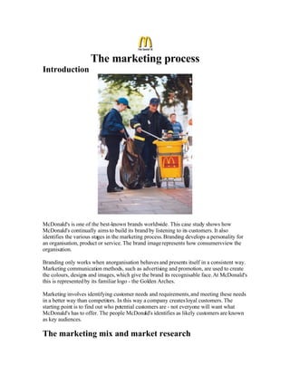 The marketing process
Introduction




McDonald's is one of the best-known brands worldwide. This case study shows how
McDonald's continually aims to build its brand by listening to its customers. It also
identifies the various stages in the marketing process. Branding develops a personality for
an organisation, product or service. The brand image represents how consumers view the
organisation.

Branding only works when anorganisation behaves and presents itself in a consistent way.
Marketing communication methods, such as advertising and promotion, are used to create
the colours, designs and images, which give the brand its recognisable face. At McDonald's
this is represented by its familiar logo - the Golden Arches.

Marketing involves identifying customer needs and requirements, and meeting these needs
in a better way than competitors. In this way a company creates loyal customers. The
starting point is to find out who potential customers are - not everyone will want what
McDonald's has to offer. The people McDonald's identifies as likely customers are known
as key audiences.

The marketing mix and market research
 