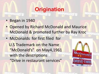 Origination
• Began in 1940
• Opened by Richard McDonald and Maurice
  McDonald & promoted further by Ray Kroc
• McDonalds for first filed for
  U.S Trademark on the Name
  “McDonald’s” on May4,1961
  with the descriptions
  “Drive in restaurant services”
 
