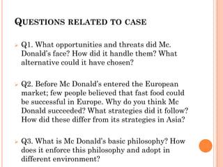QUESTIONS RELATED TO CASE
 Q1. What opportunities and threats did Mc.
Donald’s face? How did it handle them? What
alternative could it have chosen?
 Q2. Before Mc Donald’s entered the European
market; few people believed that fast food could
be successful in Europe. Why do you think Mc
Donald succeeded? What strategies did it follow?
How did these differ from its strategies in Asia?
 Q3. What is Mc Donald’s basic philosophy? How
does it enforce this philosophy and adopt in
different environment?
 
