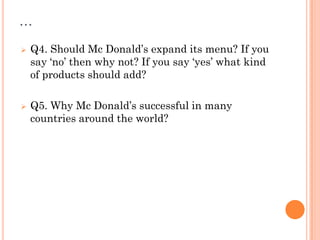 …
 Q4. Should Mc Donald’s expand its menu? If you
say ‘no’ then why not? If you say ‘yes’ what kind
of products should add?
 Q5. Why Mc Donald’s successful in many
countries around the world?
 