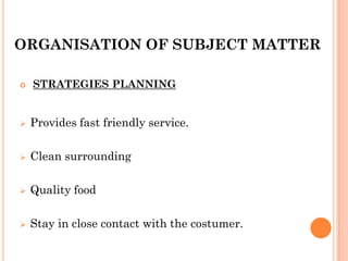 ORGANISATION OF SUBJECT MATTER
 STRATEGIES PLANNING
 Provides fast friendly service.
 Clean surrounding
 Quality food
 Stay in close contact with the costumer.
 