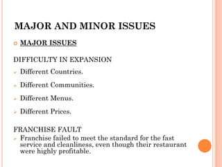 MAJOR AND MINOR ISSUES
 MAJOR ISSUES
DIFFICULTY IN EXPANSION
 Different Countries.
 Different Communities.
 Different Menus.
 Different Prices.
FRANCHISE FAULT
 Franchise failed to meet the standard for the fast
service and cleanliness, even though their restaurant
were highly profitable.
 