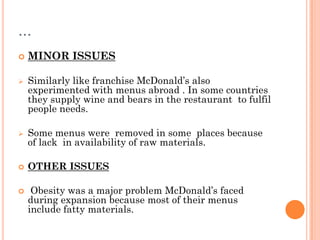 …
 MINOR ISSUES
 Similarly like franchise McDonald’s also
experimented with menus abroad . In some countries
they supply wine and bears in the restaurant to fulfil
people needs.
 Some menus were removed in some places because
of lack in availability of raw materials.
 OTHER ISSUES
 Obesity was a major problem McDonald’s faced
during expansion because most of their menus
include fatty materials.
 