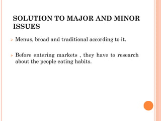 SOLUTION TO MAJOR AND MINOR
ISSUES
 Menus, broad and traditional according to it.
 Before entering markets , they have to research
about the people eating habits.
 