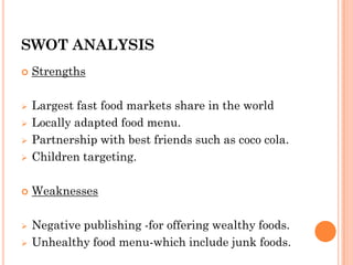 SWOT ANALYSIS
 Strengths
 Largest fast food markets share in the world
 Locally adapted food menu.
 Partnership with best friends such as coco cola.
 Children targeting.
 Weaknesses
 Negative publishing -for offering wealthy foods.
 Unhealthy food menu-which include junk foods.
 