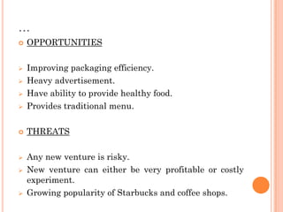 …
 OPPORTUNITIES
 Improving packaging efficiency.
 Heavy advertisement.
 Have ability to provide healthy food.
 Provides traditional menu.
 THREATS
 Any new venture is risky.
 New venture can either be very profitable or costly
experiment.
 Growing popularity of Starbucks and coffee shops.
 