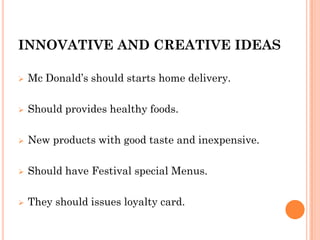 INNOVATIVE AND CREATIVE IDEAS
 Mc Donald’s should starts home delivery.
 Should provides healthy foods.
 New products with good taste and inexpensive.
 Should have Festival special Menus.
 They should issues loyalty card.
 