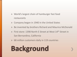 » World’s largest chain of hamburger fast food
restaurants
» Company began in 1940 in the United States
» Be invented by brothers Richard and Maurice McDonald
» First store: 1398 North E Street at West 14th Street in
San Bernardino, California
» 68 million customers daily in 119 countries

 
