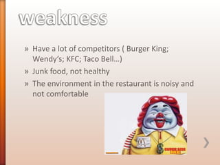 » Have a lot of competitors ( Burger King;
Wendy’s; KFC; Taco Bell…)
» Junk food, not healthy
» The environment in the restaurant is noisy and
not comfortable

 