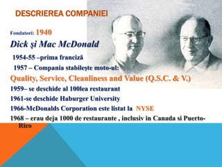 DESCRIEREA COMPANIEI
Fondatori: 1940

Dick şi Mac McDonald
1954-55 –prima franciză
1957 – Compania stabileşte moto-ul:

Quality, Service, Cleanliness and Value (Q.S.C. & V.)
1959– se deschide al 100lea restaurant
1961-se deschide Haburger University
1966-McDonalds Corporation este listat la NYSE
1968 – erau deja 1000 de restaurante , inclusiv in Canada si PuertoRico

 