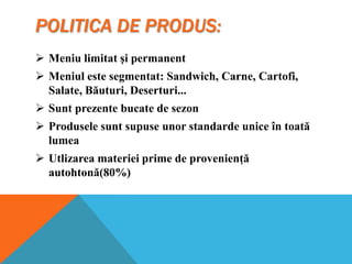 POLITICA DE PRODUS:
 Meniu limitat şi permanent
 Meniul este segmentat: Sandwich, Carne, Cartofi,
Salate, Băuturi, Deserturi...
 Sunt prezente bucate de sezon
 Produsele sunt supuse unor standarde unice în toată
lumea
 Utlizarea materiei prime de provenienţă
autohtonă(80%)

 