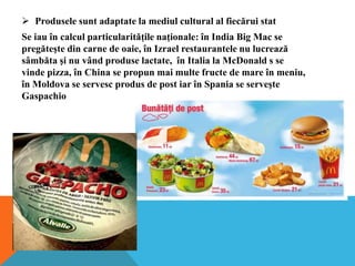  Produsele sunt adaptate la mediul cultural al fiecărui stat
Se iau în calcul particularităţile naţionale: în India Big Mac se
pregăteşte din carne de oaie, în Izrael restaurantele nu lucrează
sâmbăta şi nu vând produse lactate, în Italia la McDonald s se
vinde pizza, în China se propun mai multe fructe de mare în meniu,
în Moldova se servesc produs de post iar în Spania se serveşte
Gaspachio

 