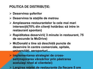 POLITICA DE DISTRIBUŢIE:
 Deservirea şoferilor
 Deservirea la staţiile de metrou
 Amplasarea restaurantelor la cele mai mari
intersecţii(70% din clienţi hotărăsc să intre in
restaurant spontan)
 Rapiditatea deservirii( 3 minute in restaurant, 75
de secunde la McDrive)
 McDonald s tine să deschidă puncte de
deservire în centre comerciale, spitale,
universităţi, aeroporturi...

 Implementarea strategiei de crosssell(majorarea vânzărilor prin păstrarea
aceluiaşi nivel al clientelei)
 Largirea reţelei de restaurante (la fiecare 5 ore

 