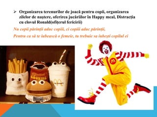  Organizarea terenurilor de joacă pentru copii, organizarea
zilelor de naştere, oferirea jucăriilor în Happy meal, Distracţia
cu clovul Ronald(ofiţerul fericirii)
Nu copii părinţii aduc copiii, ci copiii aduc părinţii,
Pentru ca să te iubească o femeie, tu trebuie sa iubeşti copilul ei

 