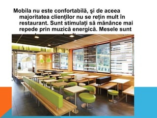Mobila nu este confortabilă, şi de aceea
majoritatea clienţilor nu se reţin mult în
restaurant. Sunt stimulaţi să mănânce mai
repede prin muzică energică. Mesele sunt
aşezete una peste alta.

 