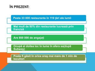 ÎN PREZENT:
Peste 33 000 restaurante în 119 ţări ale lumii
Mai mult de 80% din restaurante lucrează prin
franciză
Are 800 000 de angajaţi
Ocupă al doilea loc în lume în sfera sa(după
Subway)
Poate fi găsit în orice oraş mai mare de 1 mln de
locuitori

 