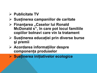  Publicitate TV
 Susţinerea campaniilor de caritate
 Finanţarea „Caselor lui Ronald
McDonald s”, în care pot locui familiile
copiilor bolnavi care vin la tratament
 Susţinerea educaţiei prin diverse burse
şi premii
 Acordarea informaţiilor despre
componenţa produselor
 Susţinerea iniţiativelor ecologice

 