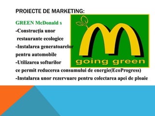 PROIECTE DE MARKETING:
GREEN McDonald s
-Construcţia unor
restaurante ecologice
-Instalarea generatoarelor
pentru automobile
-Utilizarea softurilor

ce permit reducerea consumului de energie(EcoProgress)
-Instalarea unor rezervuare pentru colectarea apei de ploaie

 