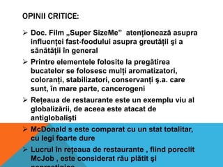 OPINII CRITICE:
 Doc. Film „Super SizeMe” atenţionează asupra
influenţei fast-foodului asupra greutăţii şi a
sănătăţii în general

 Printre elementele folosite la pregătirea
bucatelor se folosesc mulţi aromatizatori,
coloranţi, stabilizatori, conservanţi ş.a. care
sunt, în mare parte, cancerogeni
 Reţeaua de restaurante este un exemplu viu al
globalizării, de aceea este atacat de
antiglobalişti
 McDonald s este comparat cu un stat totalitar,
cu legi foarte dure
 Lucrul în reţeaua de restaurante , fiind poreclit
McJob , este considerat rău plătit şi

 