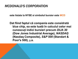 MCDONALD'S CORPORATION
este listata la NYSE si simbolul bursier este MCD

Dat fiind faptul că compania este considrată
blue chip, ea este luată în calculul celor mai
cunoscuți indici bursieri precum DIJA 30
(Dow Jones Industrial Average), NASDAQ
(Nasdaq Composite), S&P 500 (Standart &
Poor's 500), ș.a.

 