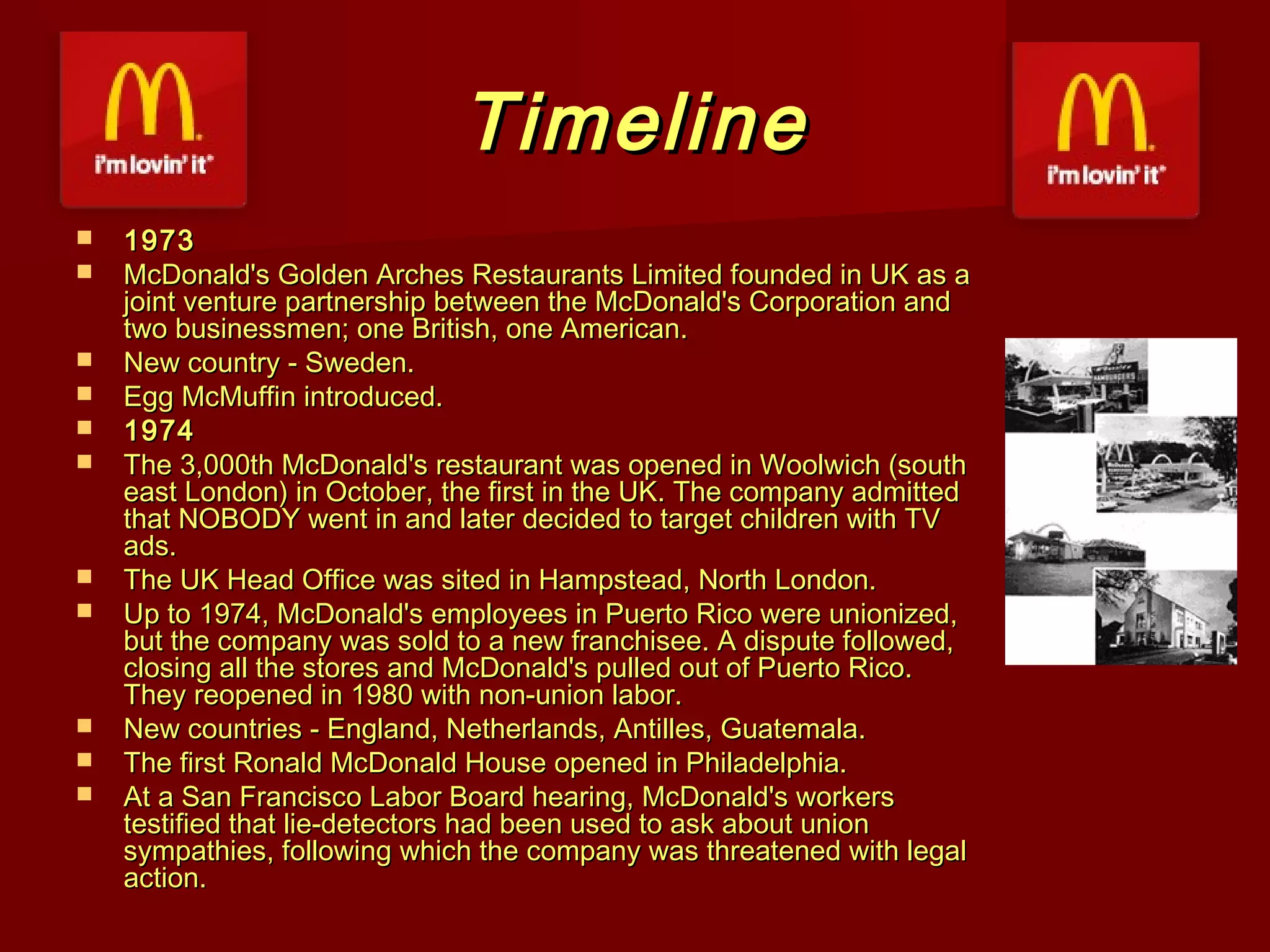 Timeline















1973
McDonald's Golden Arches Restaurants Limited founded in UK as a
joint venture partnership between the McDonald's Corporation and
two businessmen; one British, one American.
New country - Sweden.
Egg McMuffin introduced.
1974
The 3,000th McDonald's restaurant was opened in Woolwich (south
east London) in October, the first in the UK. The company admitted
that NOBODY went in and later decided to target children with TV
ads.
The UK Head Office was sited in Hampstead, North London.
Up to 1974, McDonald's employees in Puerto Rico were unionized,
but the company was sold to a new franchisee. A dispute followed,
closing all the stores and McDonald's pulled out of Puerto Rico.
They reopened in 1980 with non-union labor.
New countries - England, Netherlands, Antilles, Guatemala.
The first Ronald McDonald House opened in Philadelphia.
At a San Francisco Labor Board hearing, McDonald's workers
testified that lie-detectors had been used to ask about union
sympathies, following which the company was threatened with legal
action.

 