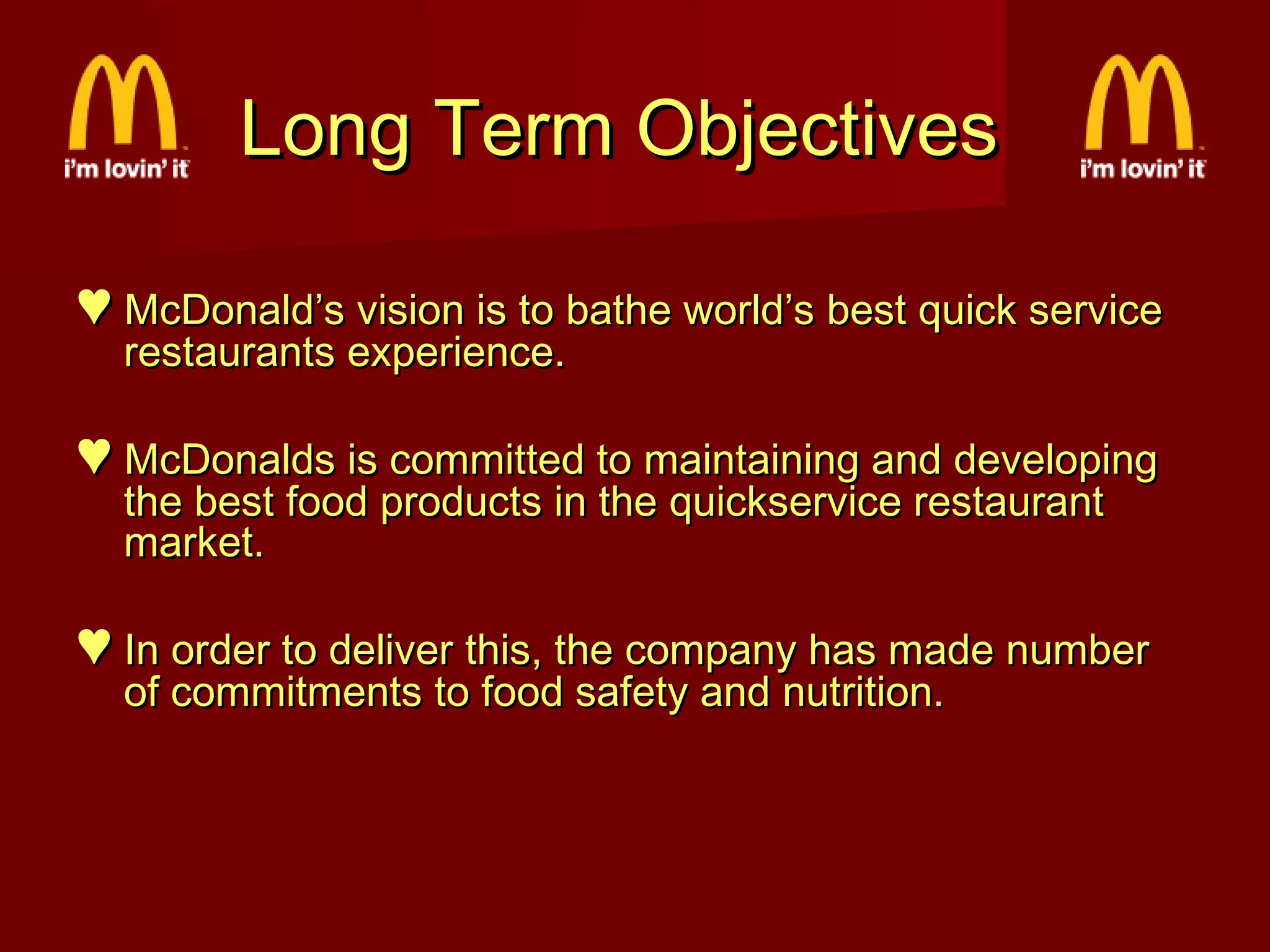 Long Term Objectives
♥ McDonald’s vision is to bathe world’s best quick service
restaurants experience.

♥ McDonalds is committed to maintaining and developing
the best food products in the quickservice restaurant
market.

♥ In order to deliver this, the company has made number
of commitments to food safety and nutrition.

 