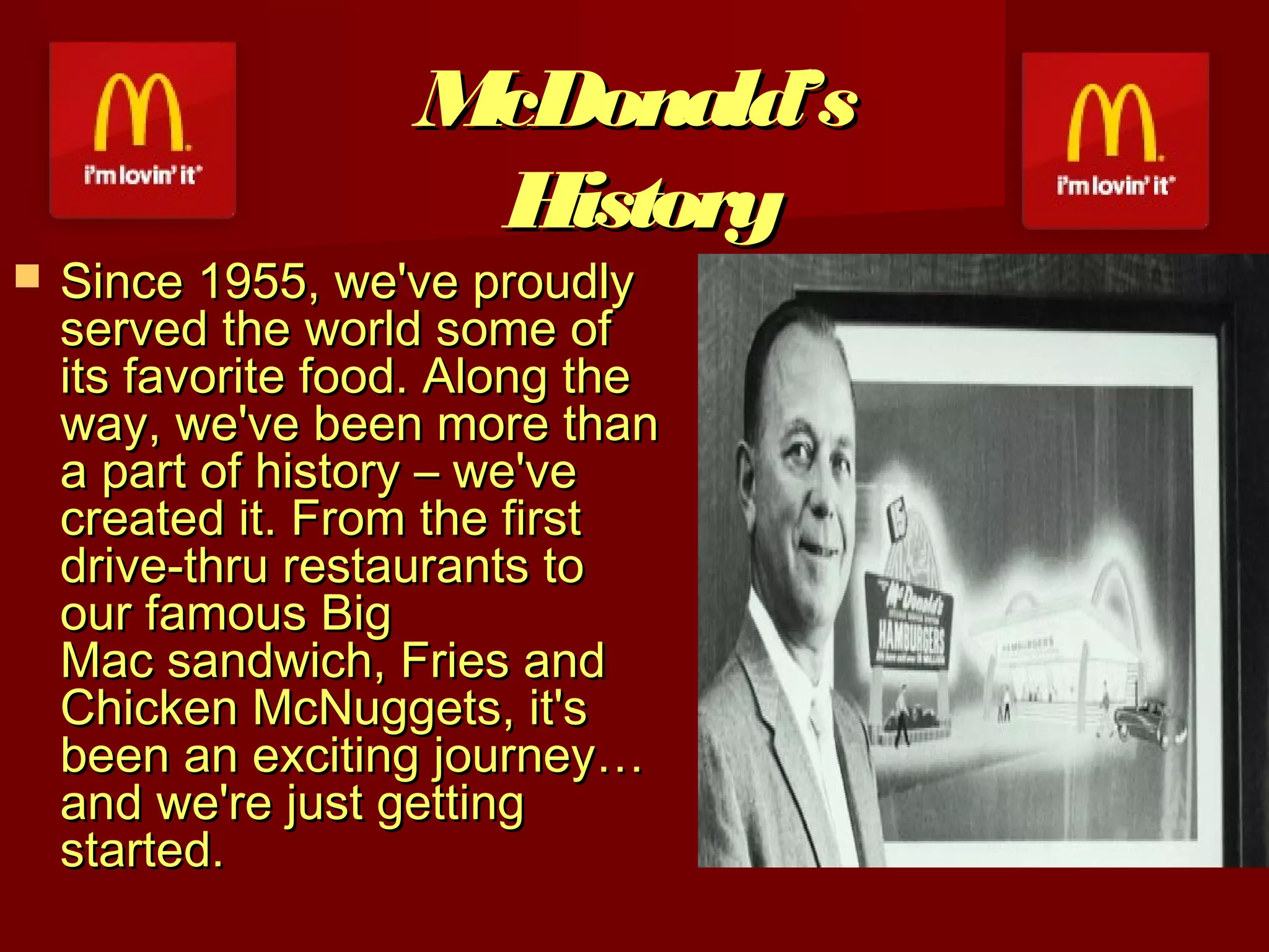 McDonald’s
History



Since 1955, we've proudly
served the world some of
its favorite food. Along the
way, we've been more than
a part of history – we've
created it. From the first
drive-thru restaurants to
our famous Big
Mac sandwich, Fries and
Chicken McNuggets, it's
been an exciting journey…
and we're just getting
started.

 