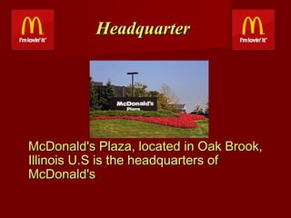 Headquarter

McDonald's Plaza, located in Oak Brook,
Illinois U.S is the headquarters of
McDonald's

 
