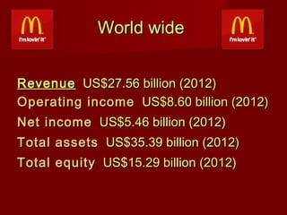 World wide
Revenue  US$27.56 billion (2012)
Operating income  US$8.60 billion (2012)
Net income  US$5.46 billion (2012)
Total assets  US$35.39 billion (2012)
Total equity  US$15.29 billion (2012)

 