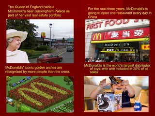 The Queen of England owns a
McDonald's near Buckingham Palace as
part of her vast real estate portfolio

McDonald's' iconic golden arches are
recognized by more people than the cross

For the next three years, McDonald's is
going to open one restaurant every day in
China

McDonald's is the world's largest distributor
of toys, with one included in 20% of all
sales

 