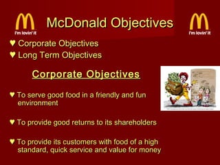 McDonald Objectives
♥ Corporate Objectives
♥ Long Term Objectives

Corporate Objectives
♥ To serve good food in a friendly and fun
environment
♥ To provide good returns to its shareholders
♥ To provide its customers with food of a high
standard, quick service and value for money

 