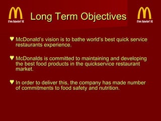 Long Term Objectives
♥ McDonald’s vision is to bathe world’s best quick service
restaurants experience.

♥ McDonalds is committed to maintaining and developing
the best food products in the quickservice restaurant
market.

♥ In order to deliver this, the company has made number
of commitments to food safety and nutrition.

 