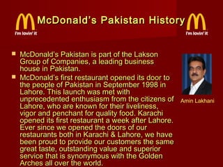McDonald’s Pakistan History




McDonald’s Pakistan is part of the Lakson
Group of Companies, a leading business
house in Pakistan.
McDonald’s first restaurant opened its door to
the people of Pakistan in September 1998 in
Lahore. This launch was met with
unprecedented enthusiasm from the citizens of
Lahore, who are known for their liveliness,
vigor and penchant for quality food. Karachi
opened its first restaurant a week after Lahore.
Ever since we opened the doors of our
restaurants both in Karachi & Lahore, we have
been proud to provide our customers the same
great taste, outstanding value and superior
service that is synonymous with the Golden
Arches all over the world.

Amin Lakhani

 