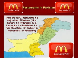 Restaurants in Pakistan

There are now 27 restaurants in 8
major cities of Pakistan. (11 in
Karachi, 1 in Hyderabad, 10 in
Lahore and 1 in Faisalabad, 1 in
Kala Shah Kaku, 1 in Sialkot, 1 in
Islamabad & 1 in Rawalpindi)

 